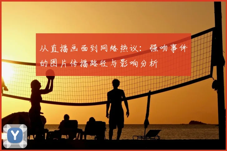 从直播画面到网络热议:强吻事件的图片传播路径与影响分析