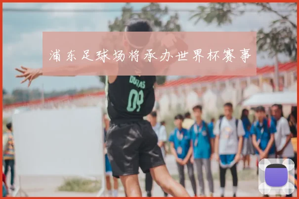 浦东足球场将承办世界杯赛事