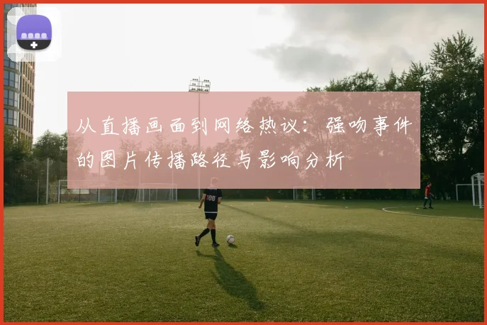 从直播画面到网络热议:强吻事件的图片传播路径与影响分析