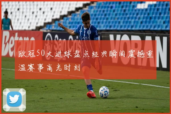欧冠50大进球盘点经典瞬间震撼重温赛事高光时刻