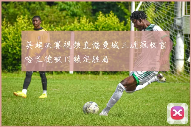 英超决赛视频直播曼城三连冠收官哈兰德破门锁定胜局