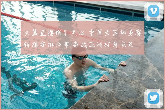 女篮直播线引关注 中国女篮热身赛转播安排公布 备战亚洲杯看点足