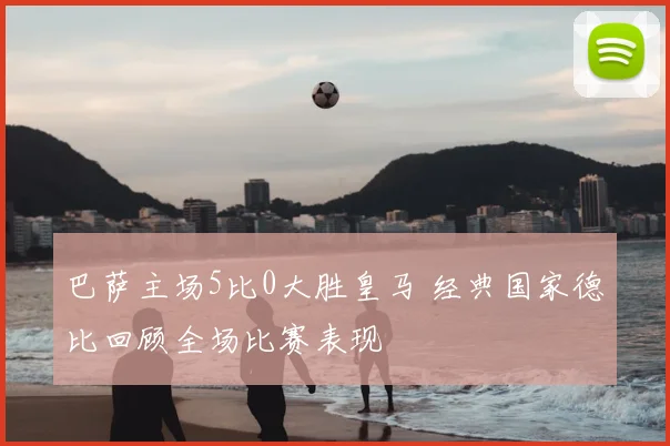 巴萨主场5比0大胜皇马 经典国家德比回顾全场比赛表现