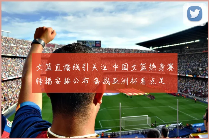 女篮直播线引关注 中国女篮热身赛转播安排公布 备战亚洲杯看点足