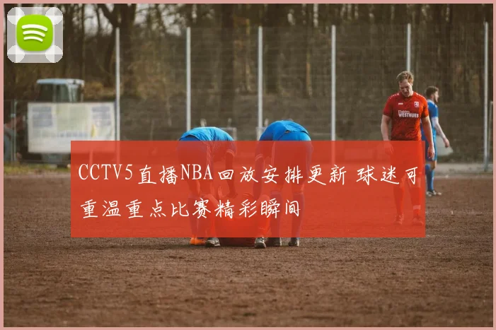 CCTV5直播NBA回放安排更新 球迷可重温重点比赛精彩瞬间