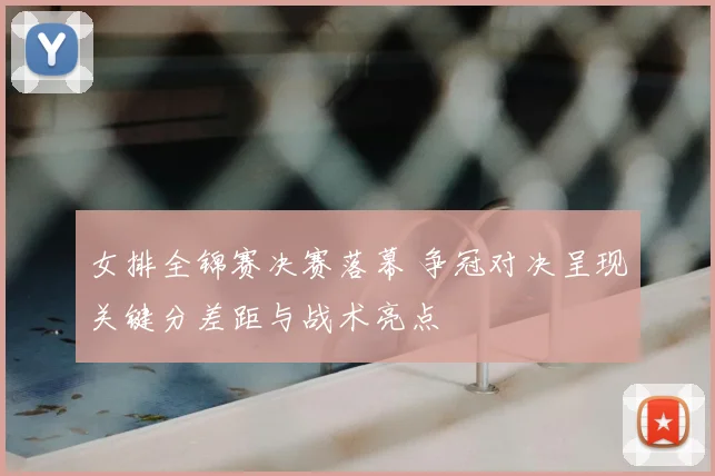 女排全锦赛决赛落幕 争冠对决呈现关键分差距与战术亮点