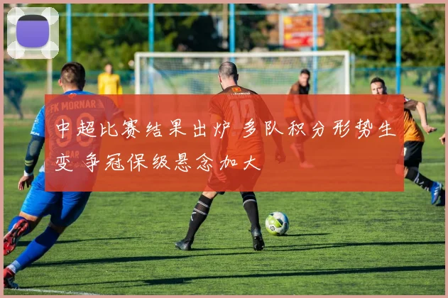 中超比赛结果出炉 多队积分形势生变 争冠保级悬念加大