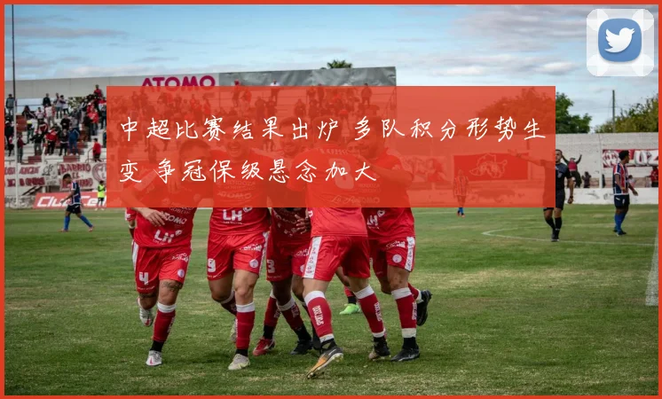 中超比赛结果出炉 多队积分形势生变 争冠保级悬念加大