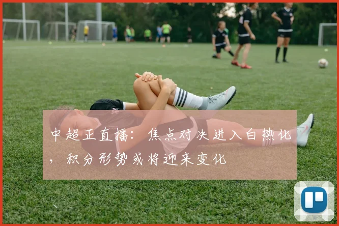 中超正直播：焦点对决进入白热化，积分形势或将迎来变化