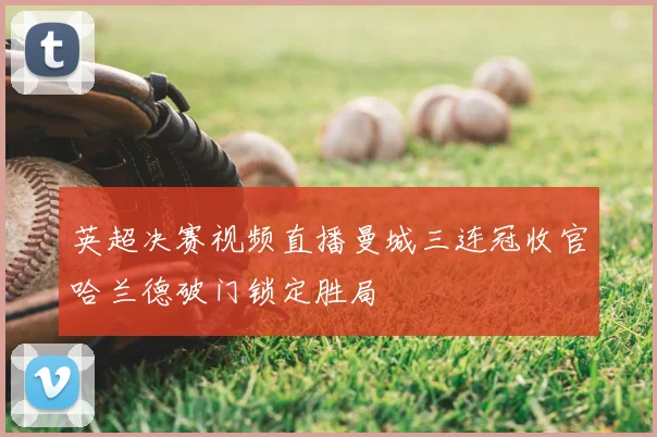 英超决赛视频直播曼城三连冠收官哈兰德破门锁定胜局