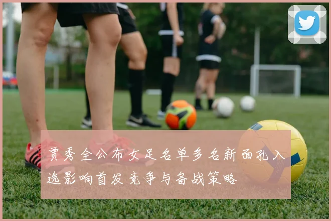 贾秀全公布女足名单多名新面孔入选影响首发竞争与备战策略
