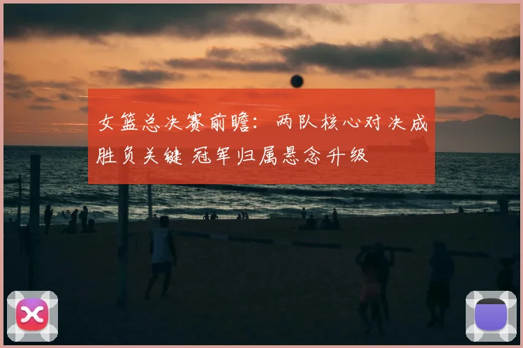 女篮总决赛前瞻：两队核心对决成胜负关键 冠军归属悬念升级