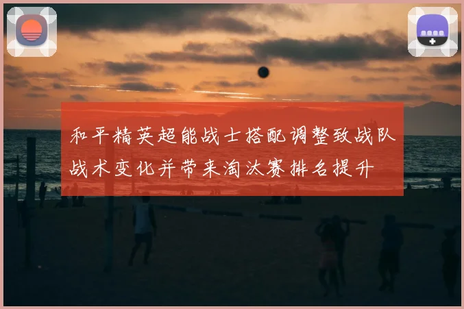 和平精英超能战士搭配调整致战队战术变化并带来淘汰赛排名提升
