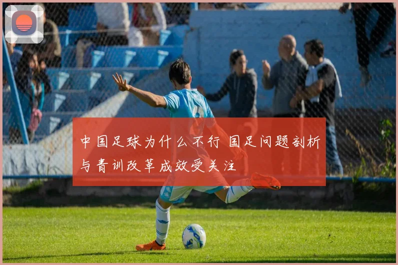 中国足球为什么不行 国足问题剖析与青训改革成效受关注