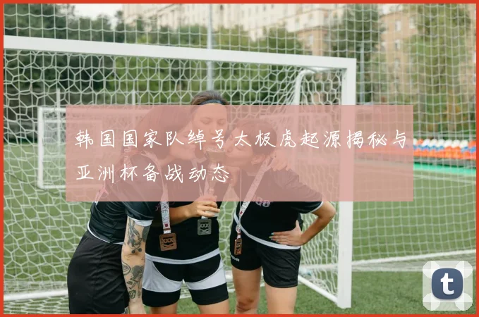 韩国国家队绰号太极虎起源揭秘与亚洲杯备战动态