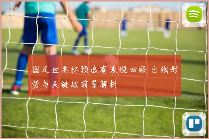 国足世界杯预选赛表现回顾 出线形势与关键战前景解析