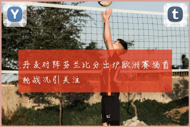 丹麦对阵芬兰比分出炉欧洲赛场首轮战况引关注