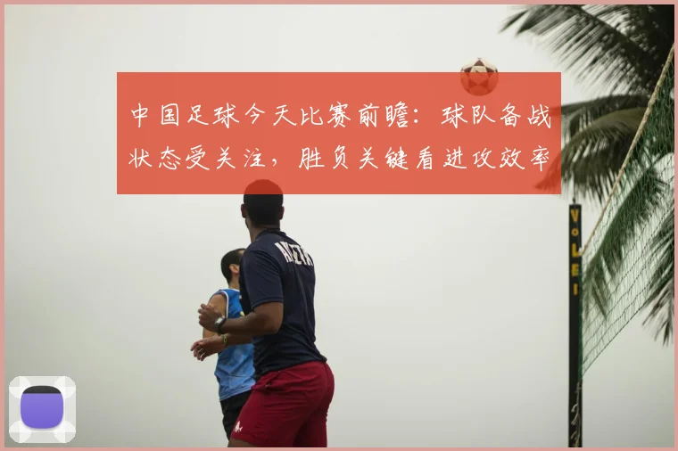 中国足球今天比赛前瞻：球队备战状态受关注，胜负关键看进攻效率