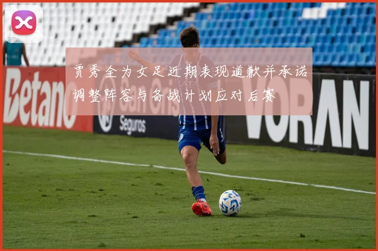 贾秀全为女足近期表现道歉并承诺调整阵容与备战计划应对后赛