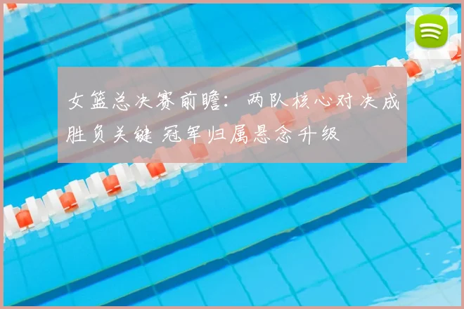 女篮总决赛前瞻：两队核心对决成胜负关键 冠军归属悬念升级