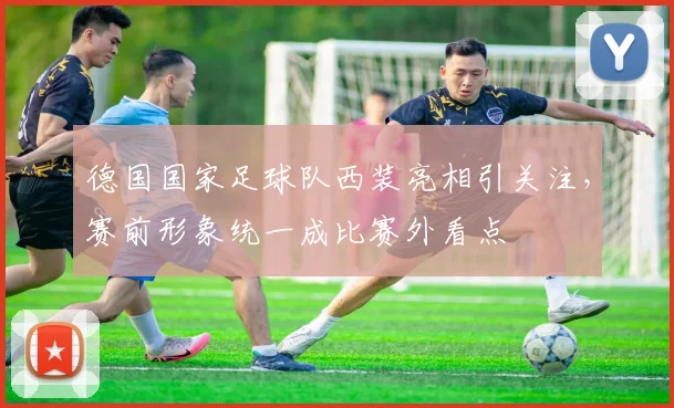 德国国家足球队西装亮相引关注,赛前形象统一成比赛外看点