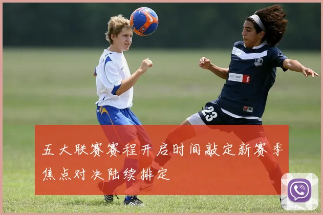 五大联赛赛程开启时间敲定新赛季焦点对决陆续排定