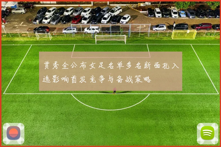 贾秀全公布女足名单多名新面孔入选影响首发竞争与备战策略