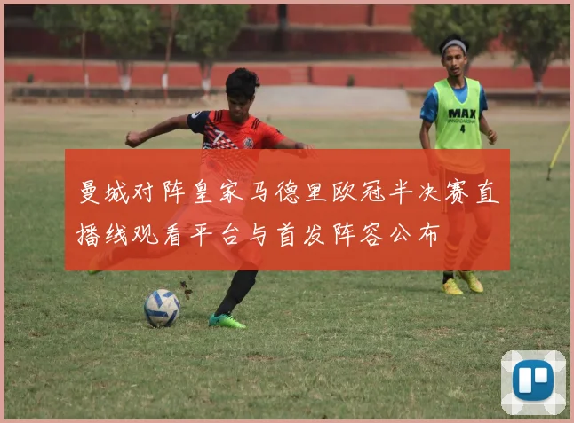 曼城对阵皇家马德里欧冠半决赛直播线观看平台与首发阵容公布